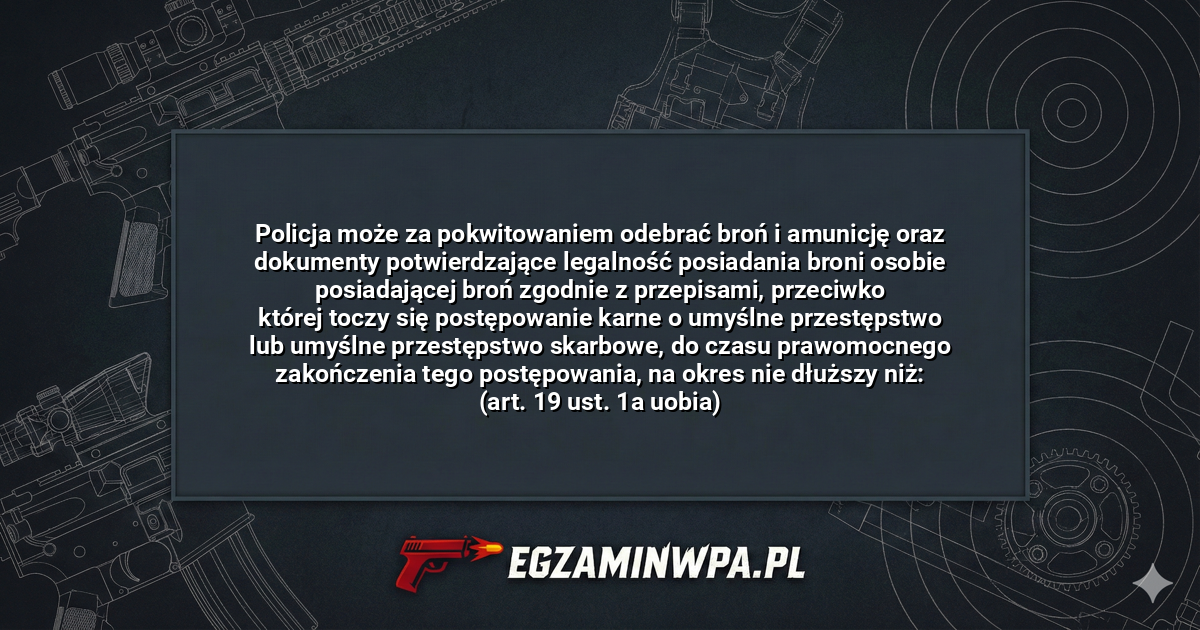 Policja może za pokwitowaniem odebrać broń i amunicję oraz dokumenty potwierdzające legalność posiadania broni osobie posiadającej broń zgodnie z przepisami, przeciwko której toczy się postępowanie karne o umyślne przestępstwo lub umyślne przestępstwo skarbowe, do czasu prawomocnego zakończenia tego postępowania, na okres nie dłuższy niż: (art. 19 ust. 1a uobia)? – EgzaminWPA.pl