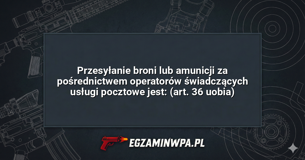 Przesyłanie broni lub amunicji za pośrednictwem operatorów świadczących usługi pocztowe jest: (art. 36 uobia)? – EgzaminWPA.pl