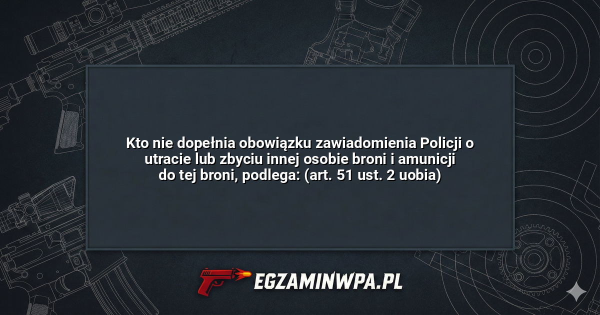 Kto nie dopełnia obowiązku zawiadomienia Policji o utracie lub zbyciu innej osobie broni i amunicji do tej broni, podlega: (art. 51 ust. 2 uobia)? – EgzaminWPA.pl