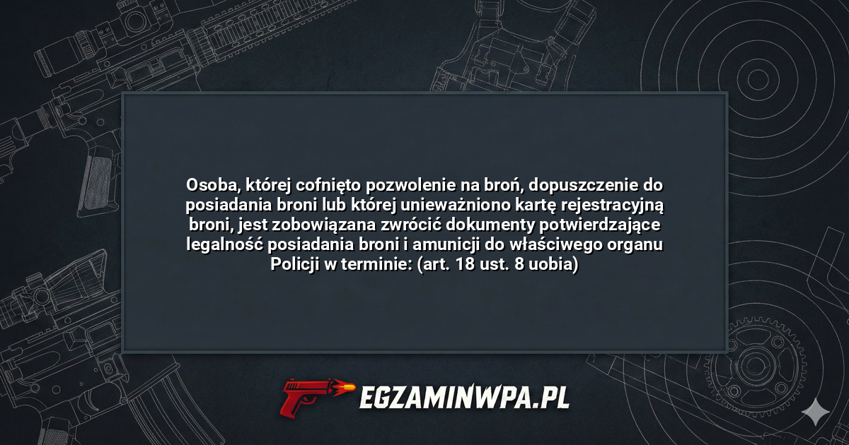 Osoba, której cofnięto pozwolenie na broń, dopuszczenie do posiadania broni lub której unieważniono kartę rejestracyjną broni, jest zobowiązana zwrócić dokumenty potwierdzające legalność posiadania broni i amunicji do właściwego organu Policji w terminie: (art. 18 ust. 8 uobia)? – EgzaminWPA.pl