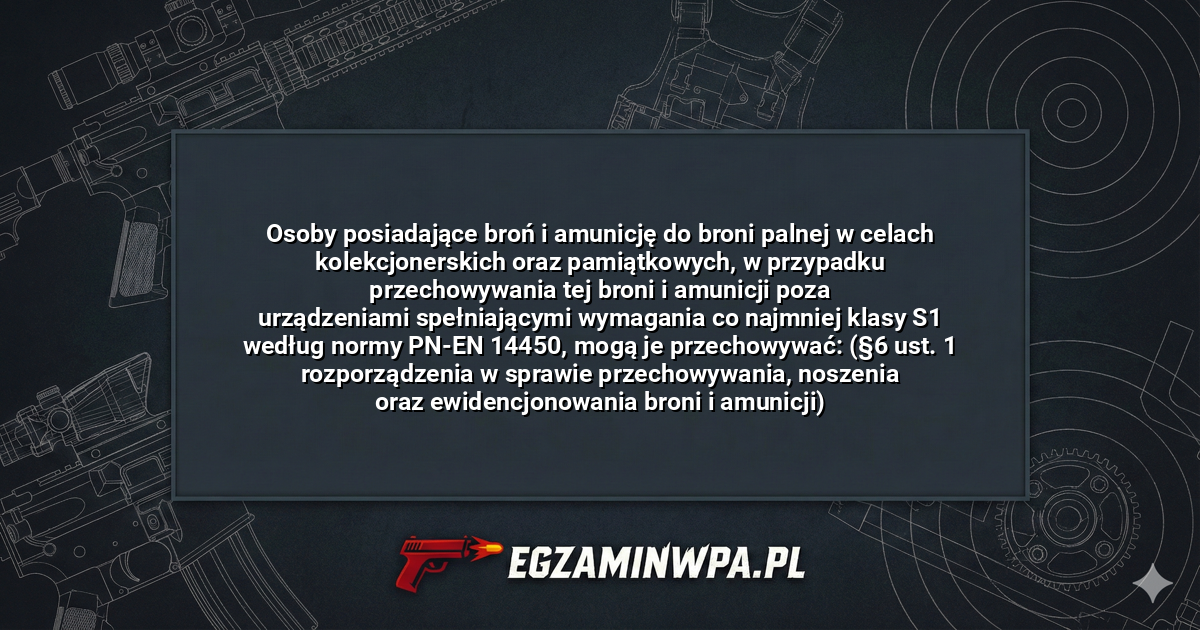 Osoby posiadające broń i amunicję do broni palnej w celach kolekcjonerskich oraz pamiątkowych, w przypadku przechowywania tej broni i amunicji poza urządzeniami spełniającymi wymagania co najmniej klasy S1 według normy PN-EN 14450, mogą je przechowywać: (§6 ust. 1 rozporządzenia w sprawie przechowywania, noszenia oraz ewidencjonowania broni i amunicji)? – EgzaminWPA.pl