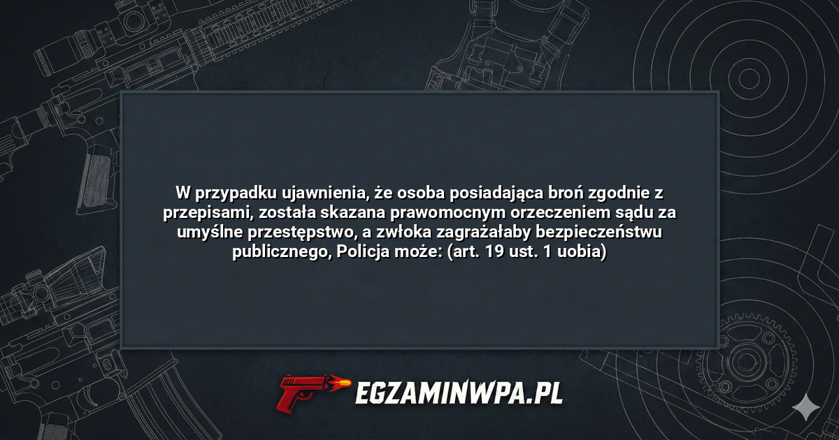 W przypadku ujawnienia, że osoba posiadająca broń zgodnie z przepisami, została skazana prawomocnym orzeczeniem sądu za umyślne przestępstwo, a zwłoka zagrażałaby bezpieczeństwu publicznego, Policja może: (art. 19 ust. 1 uobia)? – EgzaminWPA.pl