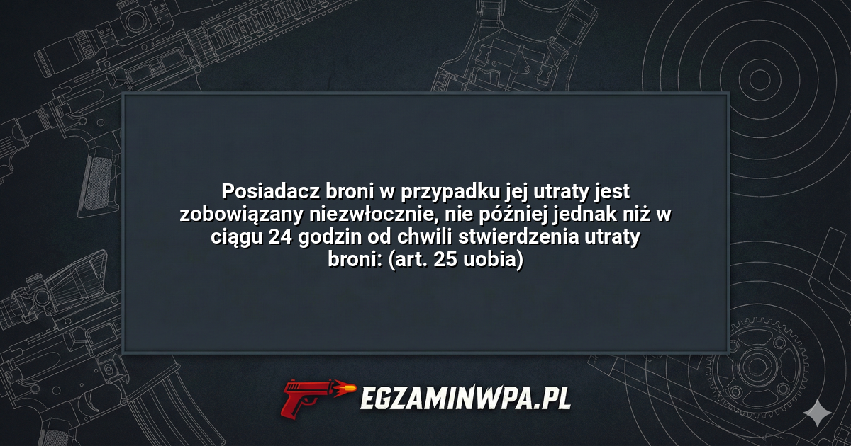 Posiadacz broni w przypadku jej utraty jest zobowiązany niezwłocznie, nie później jednak niż w ciągu 24 godzin od chwili stwierdzenia utraty broni: (art. 25 uobia)? – EgzaminWPA.pl