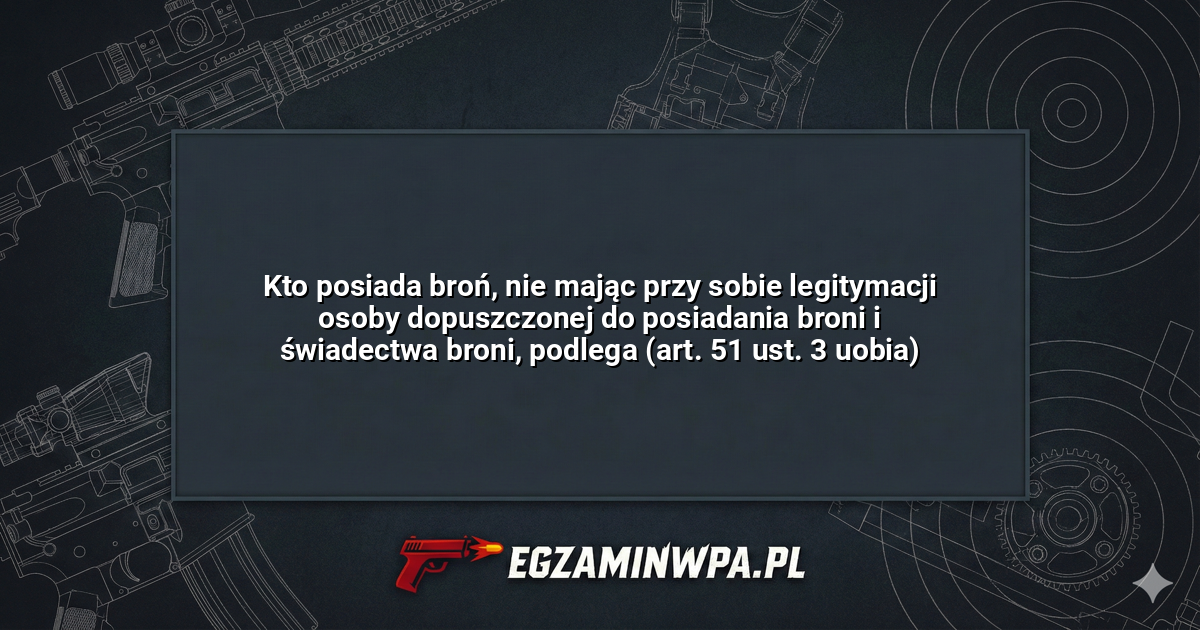 Kto posiada broń, nie mając przy sobie legitymacji osoby dopuszczonej do posiadania broni i świadectwa broni, podlega (art. 51 ust. 3 uobia)? – EgzaminWPA.pl