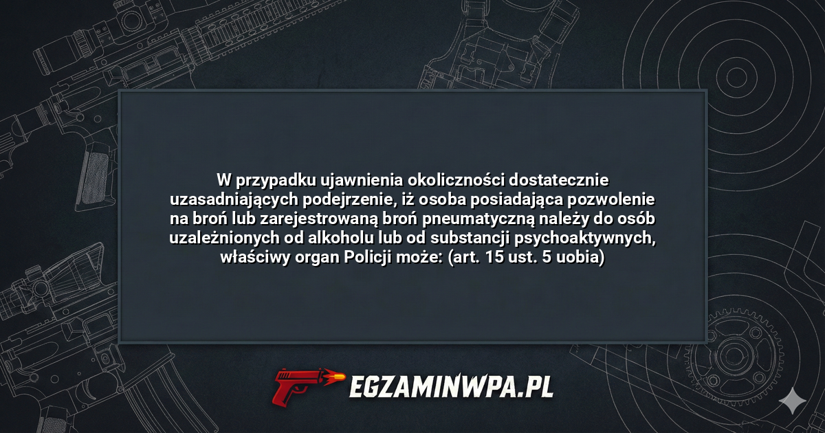 W przypadku ujawnienia okoliczności dostatecznie uzasadniających podejrzenie, iż osoba posiadająca pozwolenie na broń lub zarejestrowaną broń pneumatyczną należy do osób uzależnionych od alkoholu lub od substancji psychoaktywnych, właściwy organ Policji może: (art. 15 ust. 5 uobia)? – EgzaminWPA.pl