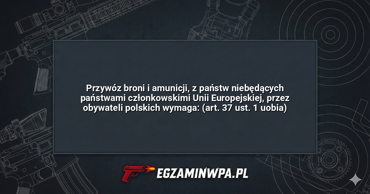 Przywóz broni i amunicji, z państw niebędących państwami członkowskimi Unii Europejskiej, przez obywateli polskich wymaga: (art. 37 ust. 1 uobia)? – EgzaminWPA.pl