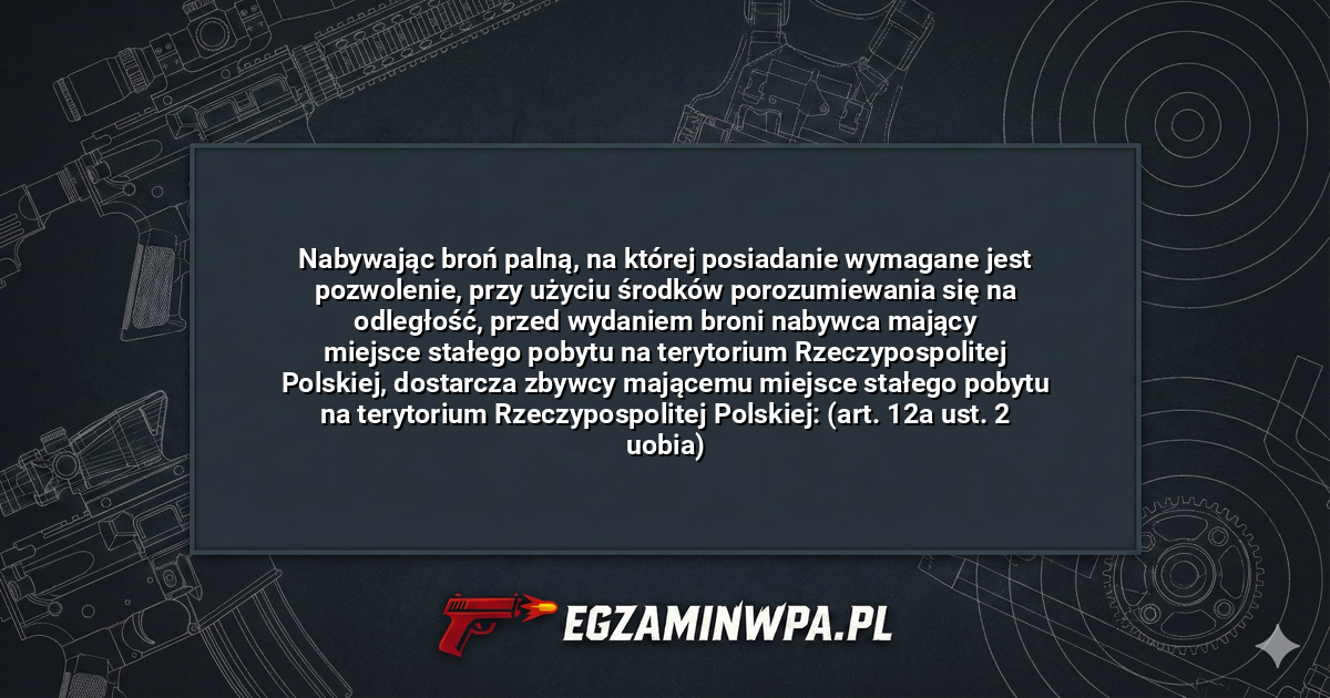 Nabywając broń palną, na której posiadanie wymagane jest pozwolenie, przy użyciu środków porozumiewania się na odległość, przed wydaniem broni nabywca mający miejsce stałego pobytu na terytorium Rzeczypospolitej Polskiej, dostarcza zbywcy mającemu miejsce stałego pobytu na terytorium Rzeczypospolitej Polskiej: (art. 12a ust. 2 uobia)? – EgzaminWPA.pl