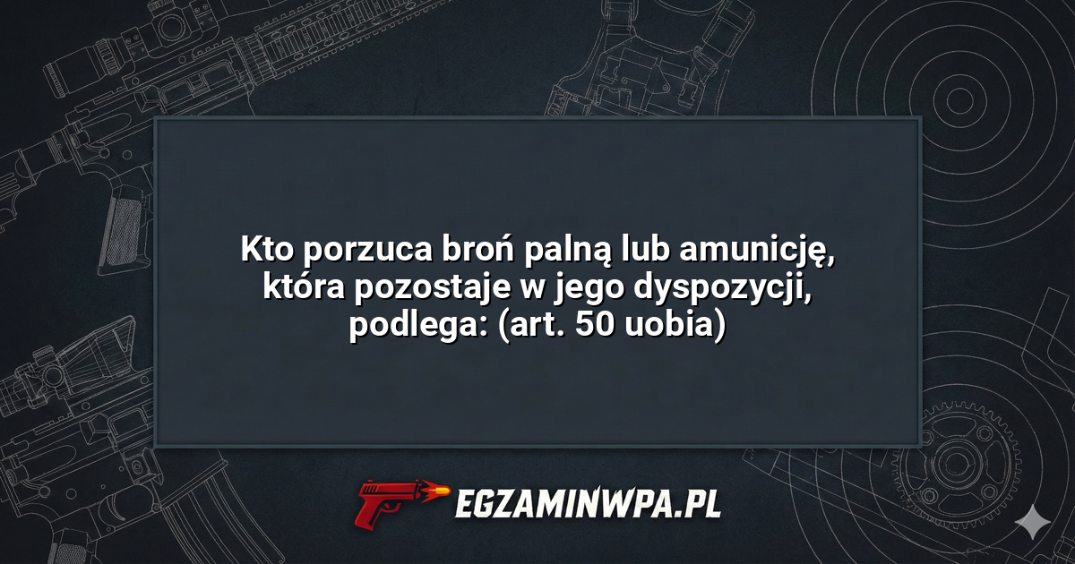 Kto porzuca broń palną lub amunicję, która pozostaje w jego dyspozycji, podlega: (art. 50 uobia)? – EgzaminWPA.pl