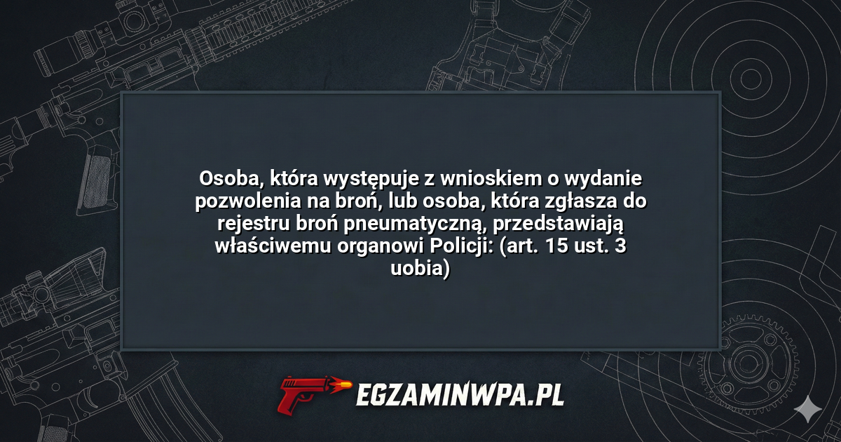 Osoba, która występuje z wnioskiem o wydanie pozwolenia na broń, lub osoba, która zgłasza do rejestru broń pneumatyczną, przedstawiają właściwemu organowi Policji: (art. 15 ust. 3 uobia)? – EgzaminWPA.pl