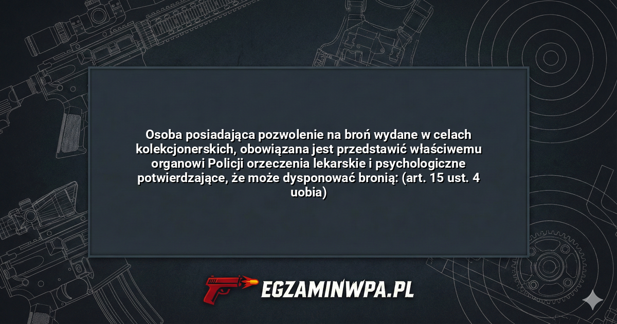 Osoba posiadająca pozwolenie na broń wydane w celach kolekcjonerskich, obowiązana jest przedstawić właściwemu organowi Policji orzeczenia lekarskie i psychologiczne potwierdzające, że może dysponować bronią: (art. 15 ust. 4 uobia)? – EgzaminWPA.pl
