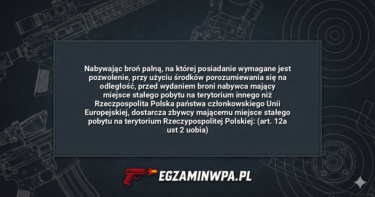 Nabywając broń palną, na której posiadanie wymagane jest pozwolenie, przy użyciu środków porozumiewania się na odległość, przed wydaniem broni nabywca mający miejsce stałego pobytu na terytorium innego niż Rzeczpospolita Polska państwa członkowskiego Unii Europejskiej, dostarcza zbywcy mającemu miejsce stałego pobytu na terytorium Rzeczypospolitej Polskiej: (art. 12a ust 2 uobia)? – EgzaminWPA.pl