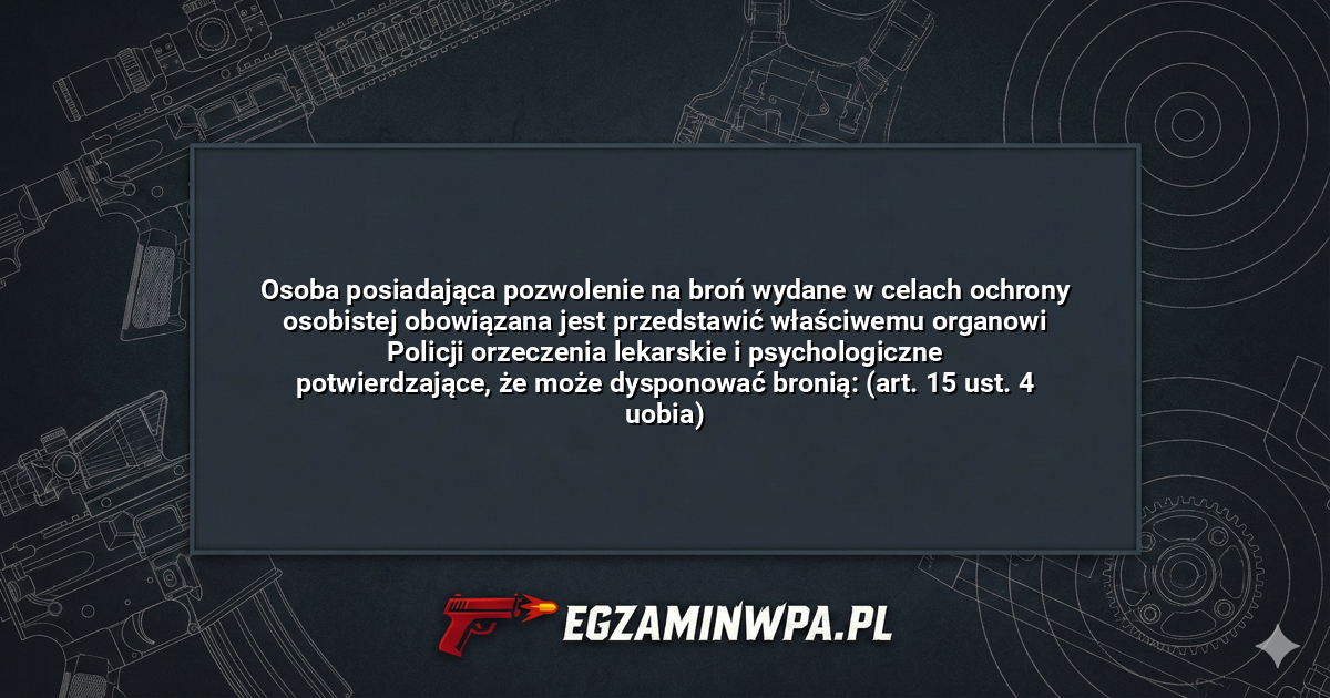 Osoba posiadająca pozwolenie na broń wydane w celach ochrony osobistej obowiązana jest przedstawić właściwemu organowi Policji orzeczenia lekarskie i psychologiczne potwierdzające, że może dysponować bronią: (art. 15 ust. 4 uobia)? – EgzaminWPA.pl